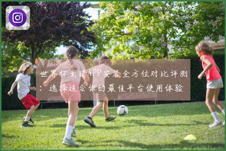 世界杯竞猜APP安装全方位对比评测：选择适合你的最佳平台使用体验