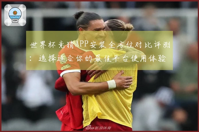 世界杯竞猜APP安装全方位对比评测：选择适合你的最佳平台使用体验