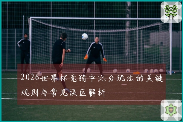 2026世界杯竞猜中比分玩法的关键规则与常见误区解析