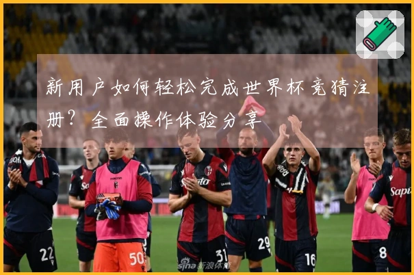 新用户如何轻松完成世界杯竞猜注册？全面操作体验分享