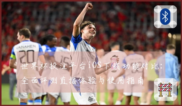 世界杯投注平台iOS下载功能对比：全面评测直播体验与使用指南