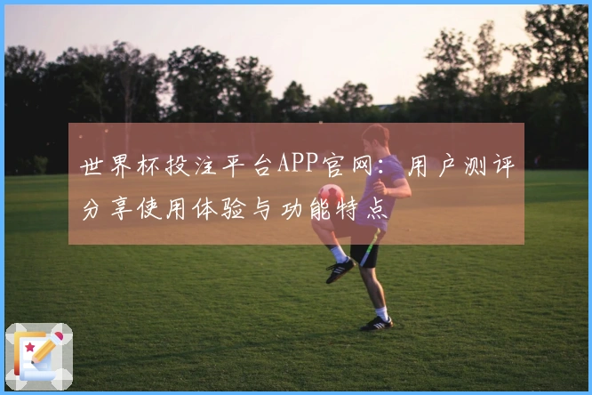 世界杯投注平台APP官网：用户测评分享使用体验与功能特点
